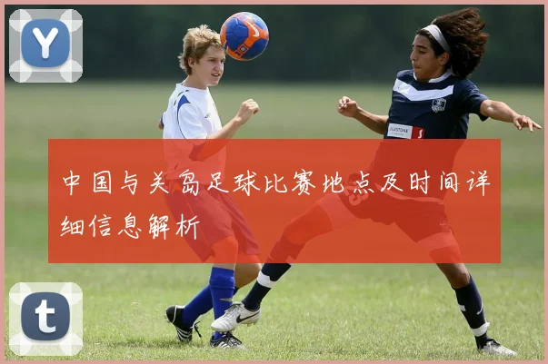 中国与关岛足球比赛地点及时间详细信息解析