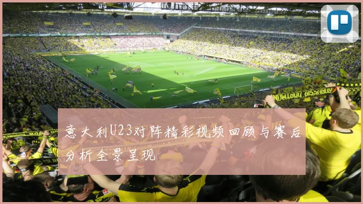 意大利U23对阵精彩视频回顾与赛后分析全景呈现