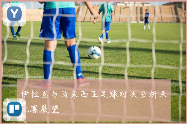 伊拉克与马来西亚足球对决分析及比赛展望